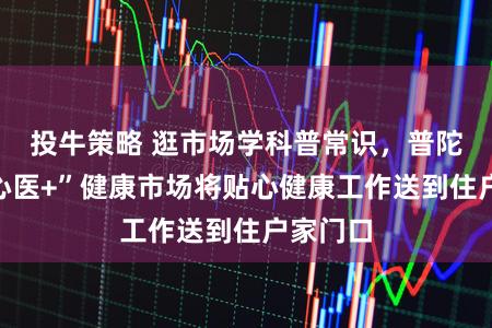 投牛策略 逛市场学科普常识，普陀区“齐心医+”健康市场将贴心健康工作送到住户家门口