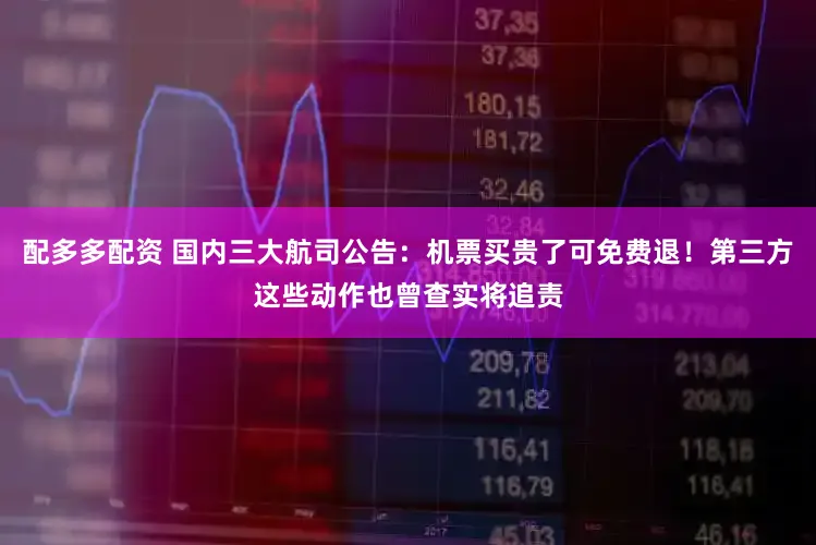 配多多配资 国内三大航司公告：机票买贵了可免费退！第三方这些动作也曾查实将追责