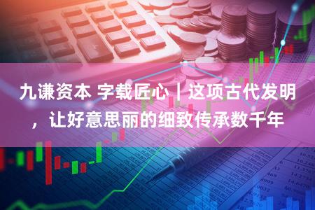 九谦资本 字载匠心｜这项古代发明，让好意思丽的细致传承数千年