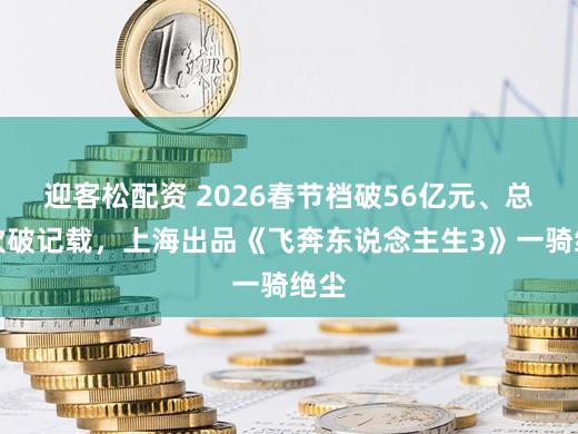 迎客松配资 2026春节档破56亿元、总场次破记载，上海出品《飞奔东说念主生3》一骑绝尘
