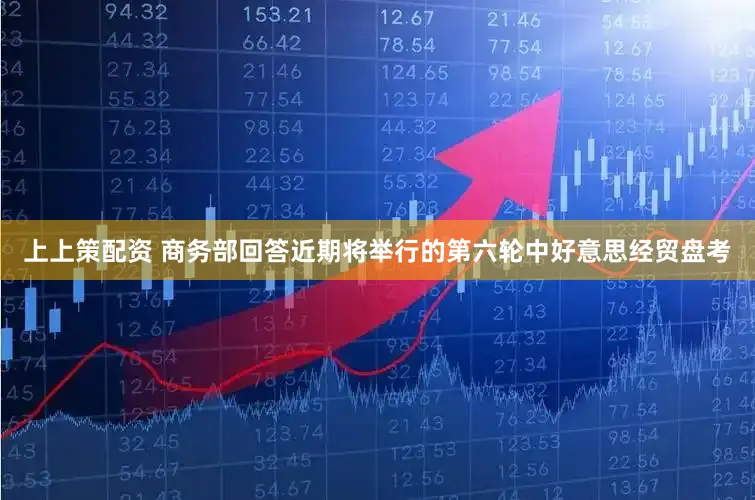 上上策配资 商务部回答近期将举行的第六轮中好意思经贸盘考