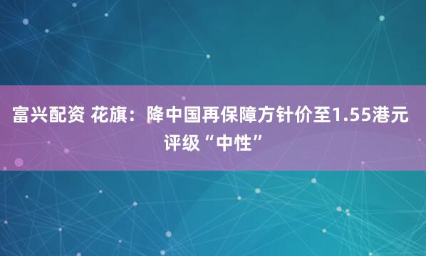 富兴配资 花旗:降中国再保障方针价至1.55港元 评级“中性”