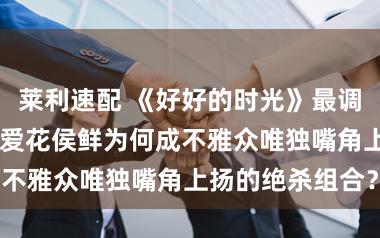 莱利速配 《好好的时光》最调整CP出身！叶爱花侯鲜为何成不雅众唯独嘴角上扬的绝杀组合？