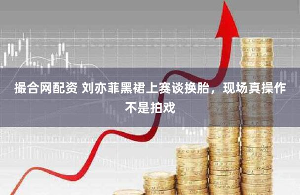 撮合网配资 刘亦菲黑裙上赛谈换胎，现场真操作不是拍戏