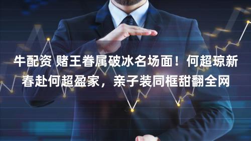 牛配资 赌王眷属破冰名场面！何超琼新春赴何超盈家，亲子装同框甜翻全网
