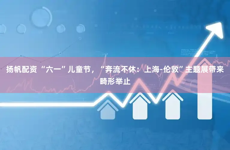 扬帆配资 “六一”儿童节,“奔流不休:上海-伦敦”主题展带来畸形举止