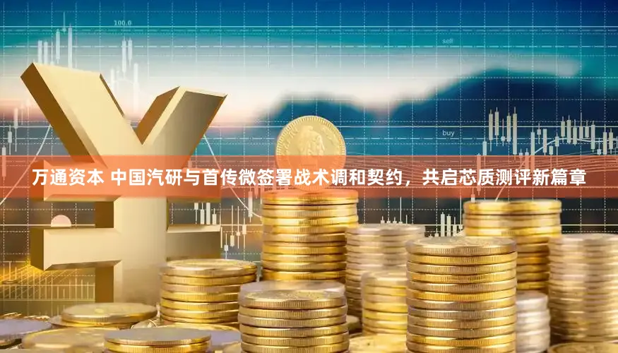 万通资本 中国汽研与首传微签署战术调和契约，共启芯质测评新篇章