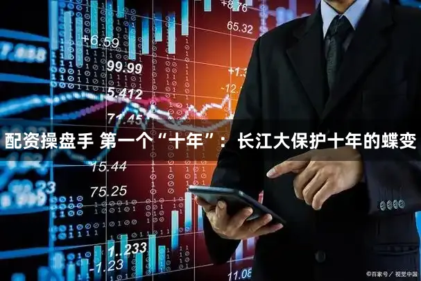 配资操盘手 第一个“十年”：长江大保护十年的蝶变