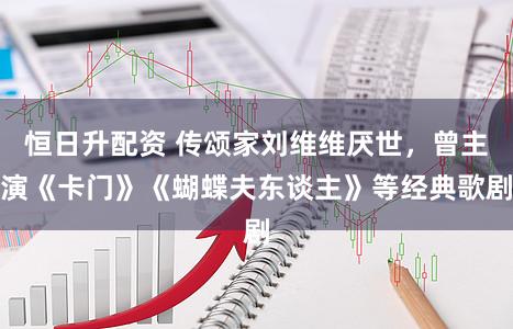 恒日升配资 传颂家刘维维厌世,曾主演《卡门》《蝴蝶夫东谈主》等经典歌剧