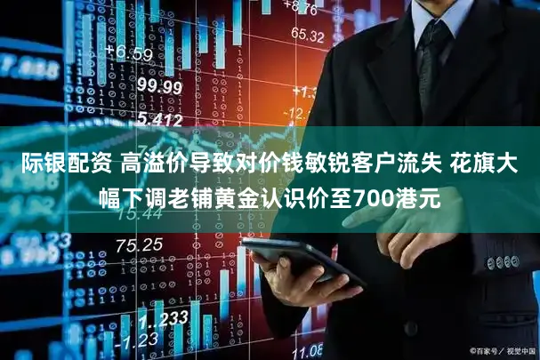 际银配资 高溢价导致对价钱敏锐客户流失 花旗大幅下调老铺黄金认识价至700港元