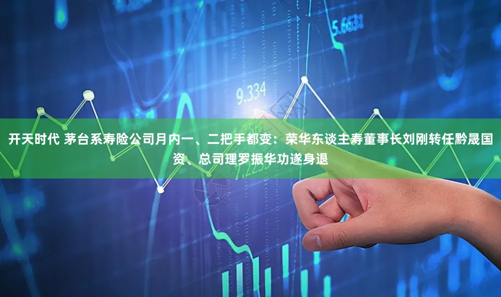 开天时代 茅台系寿险公司月内一、二把手都变：荣华东谈主寿董事长刘刚转任黔晟国资、总司理罗振华功遂身退