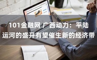 101金融网 广西动力：平陆运河的盛开有望催生新的经济带