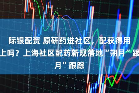 际银配资 原研药进社区，配获得用得上吗？上海社区配药新规落地“朔月”跟踪