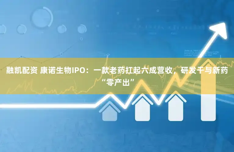 融凯配资 康诺生物IPO：一款老药扛起六成营收，研发干与新药“零产出”