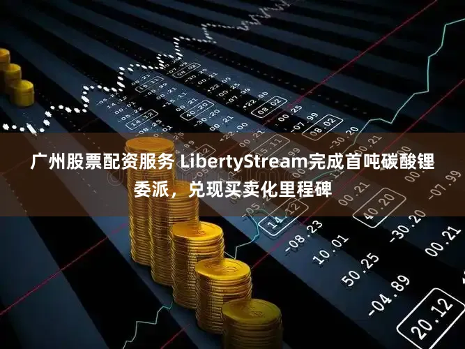 广州股票配资服务 LibertyStream完成首吨碳酸锂委派，兑现买卖化里程碑