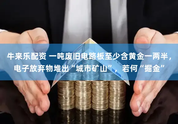牛来乐配资 一吨废旧电路板至少含黄金一两半，电子放弃物堆出“城市矿山”，若何“掘金”