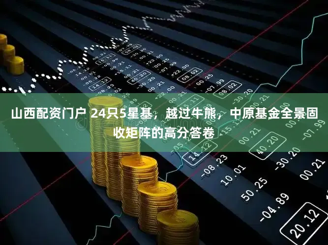 山西配资门户 24只5星基，越过牛熊，中原基金全景固收矩阵的高分答卷