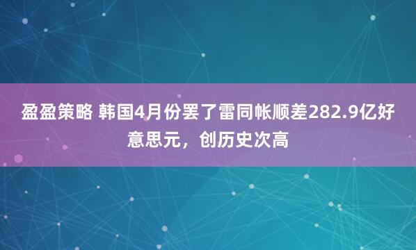 盈盈策略 韩国4月份罢了雷同帐顺差282.9亿好意思元，创历史次高