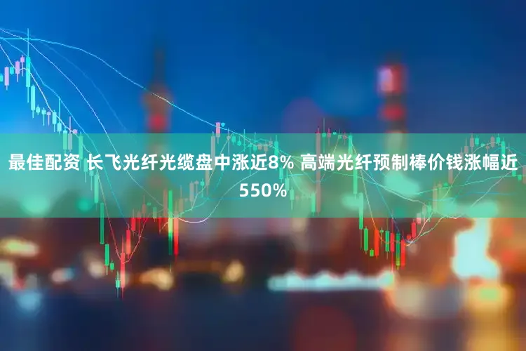 最佳配资 长飞光纤光缆盘中涨近8% 高端光纤预制棒价钱涨幅近550%