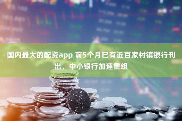 国内最大的配资app 前5个月已有近百家村镇银行刊出，中小银行加速重组