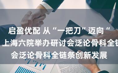 启盈优配 从“一把刀”迈向“表里兼修”，上海六院举办研讨会泛论骨科全链条创新发展
