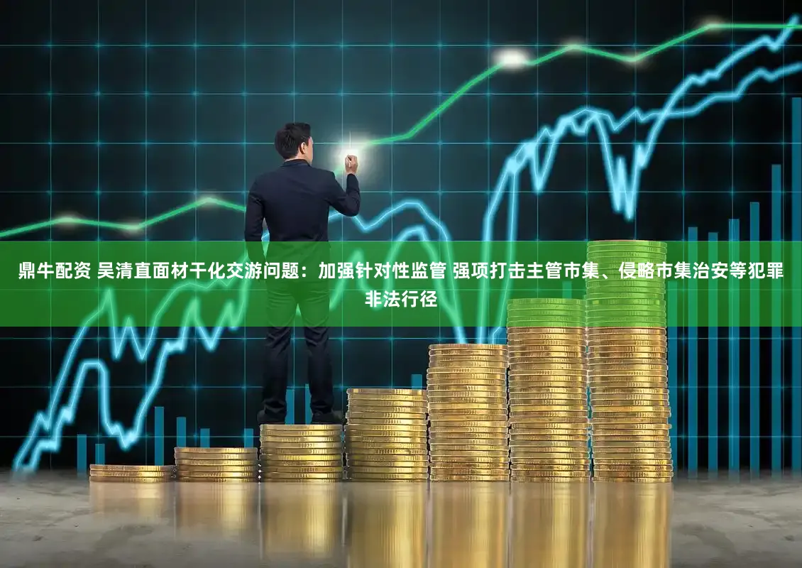 鼎牛配资 吴清直面材干化交游问题：加强针对性监管 强项打击主管市集、侵略市集治安等犯罪非法行径