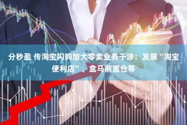 分秒盈 传淘宝闪购加大零卖业务干涉：发展“淘宝便利店”、盒马前置仓等
