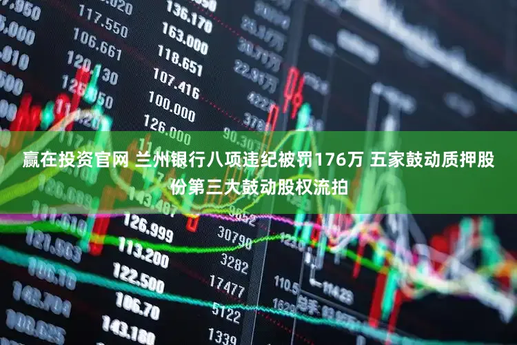 赢在投资官网 兰州银行八项违纪被罚176万 五家鼓动质押股份第三大鼓动股权流拍