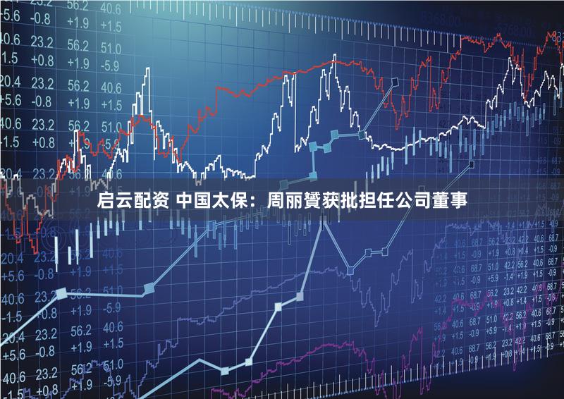 启云配资 中国太保：周丽贇获批担任公司董事