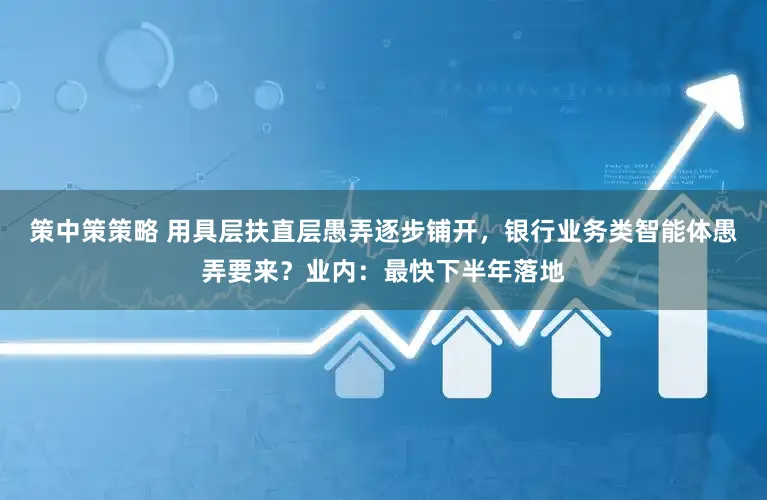 策中策策略 用具层扶直层愚弄逐步铺开,银行业务类智能体愚弄要来?业内:最快下半年落地