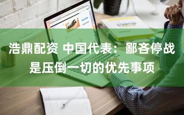 浩鼎配资 中国代表：鄙吝停战是压倒一切的优先事项