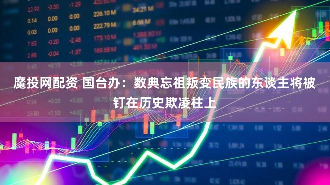 魔投网配资 国台办：数典忘祖叛变民族的东谈主将被钉在历史欺凌柱上