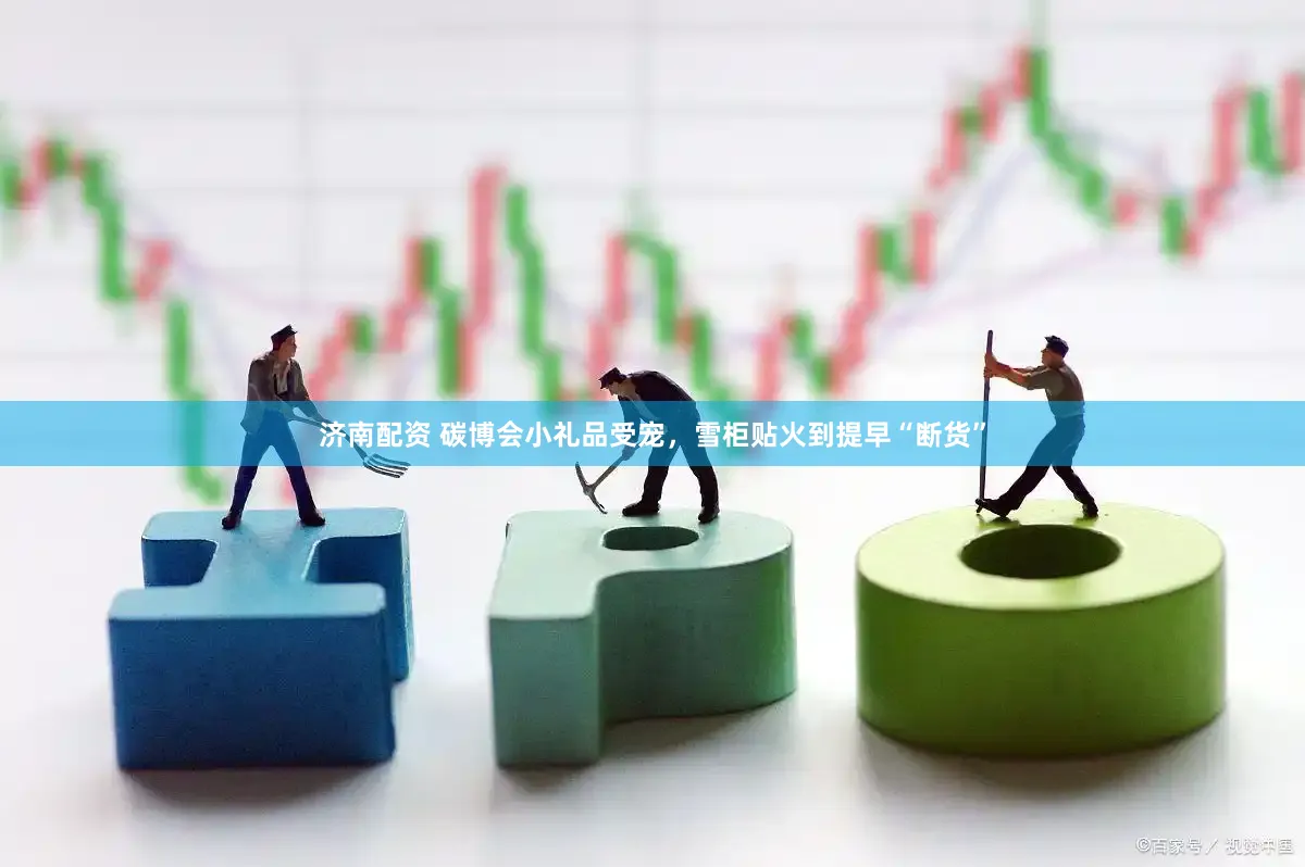 济南配资 碳博会小礼品受宠，雪柜贴火到提早“断货”