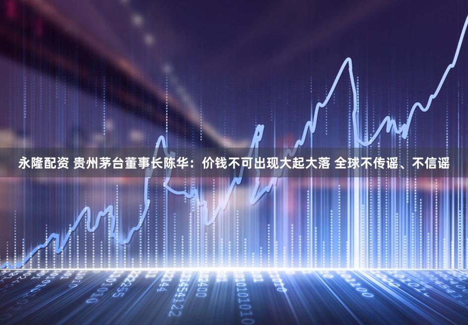 永隆配资 贵州茅台董事长陈华:价钱不可出现大起大落 全球不传谣、不信谣