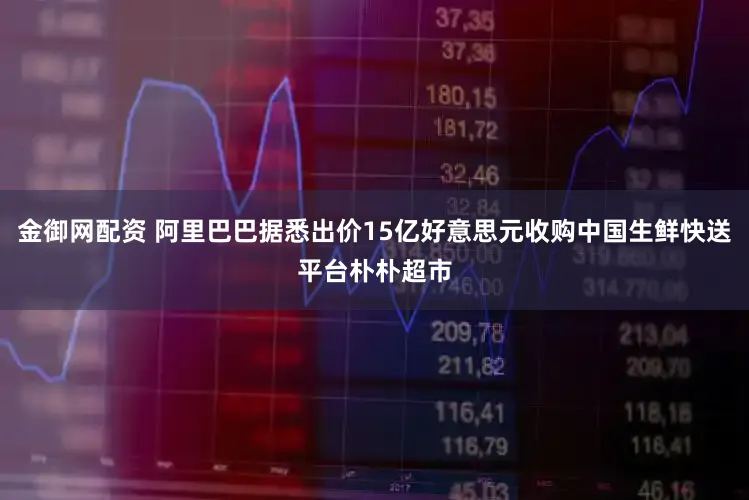金御网配资 阿里巴巴据悉出价15亿好意思元收购中国生鲜快送平台朴朴超市