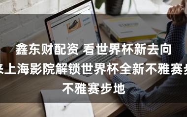 鑫东财配资 看世界杯新去向？来上海影院解锁世界杯全新不雅赛步地