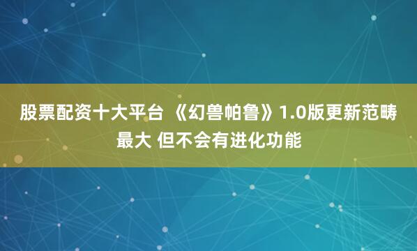 股票配资十大平台 《幻兽帕鲁》1.0版更新范畴最大 但不会有进化功能