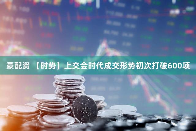 豪配资 【时势】上交会时代成交形势初次打破600项