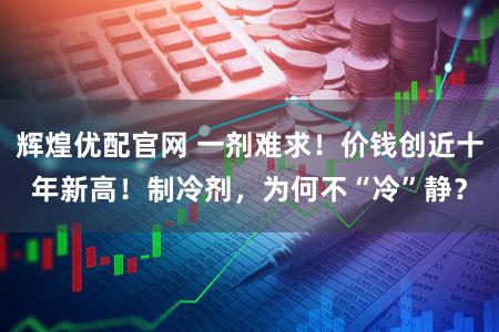 辉煌优配官网 一剂难求！价钱创近十年新高！制冷剂，为何不“冷”静？