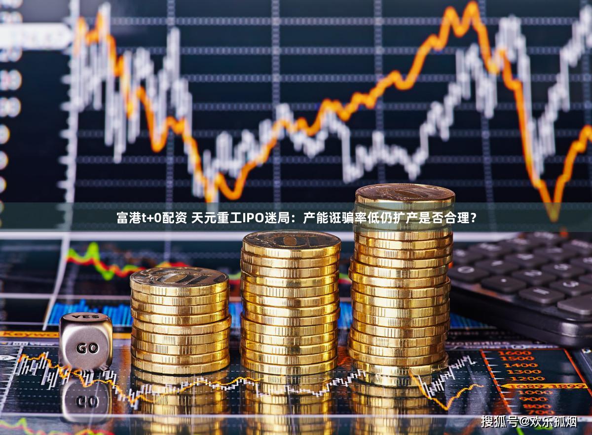 富港t+0配资 天元重工IPO迷局：产能诳骗率低仍扩产是否合理？