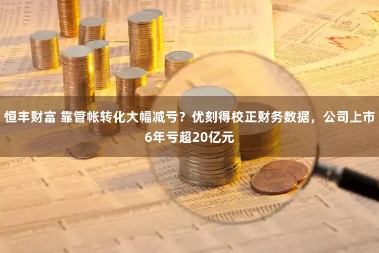恒丰财富 靠管帐转化大幅减亏？优刻得校正财务数据，公司上市6年亏超20亿元