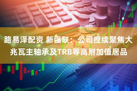 路易泽配资 新强联：公司捏续聚焦大兆瓦主轴承及TRB等高附加值居品