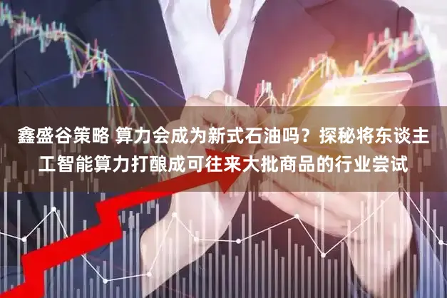 鑫盛谷策略 算力会成为新式石油吗？探秘将东谈主工智能算力打酿成可往来大批商品的行业尝试