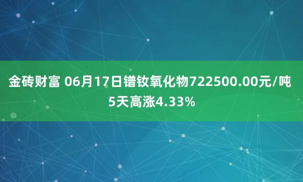 金砖财富 06月17日镨钕氧化物722500.00元/吨 5天高涨4.33%