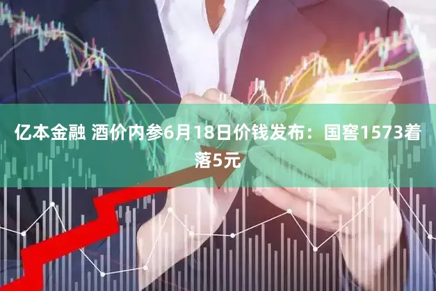 亿本金融 酒价内参6月18日价钱发布：国窖1573着落5元