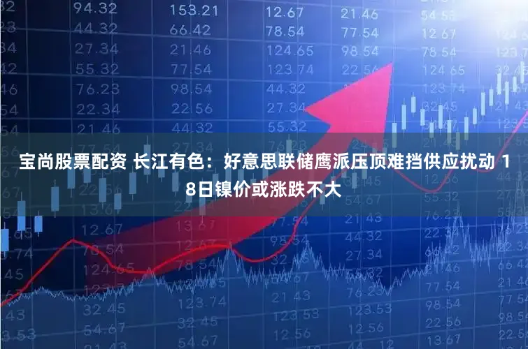 宝尚股票配资 长江有色：好意思联储鹰派压顶难挡供应扰动 18日镍价或涨跌不大