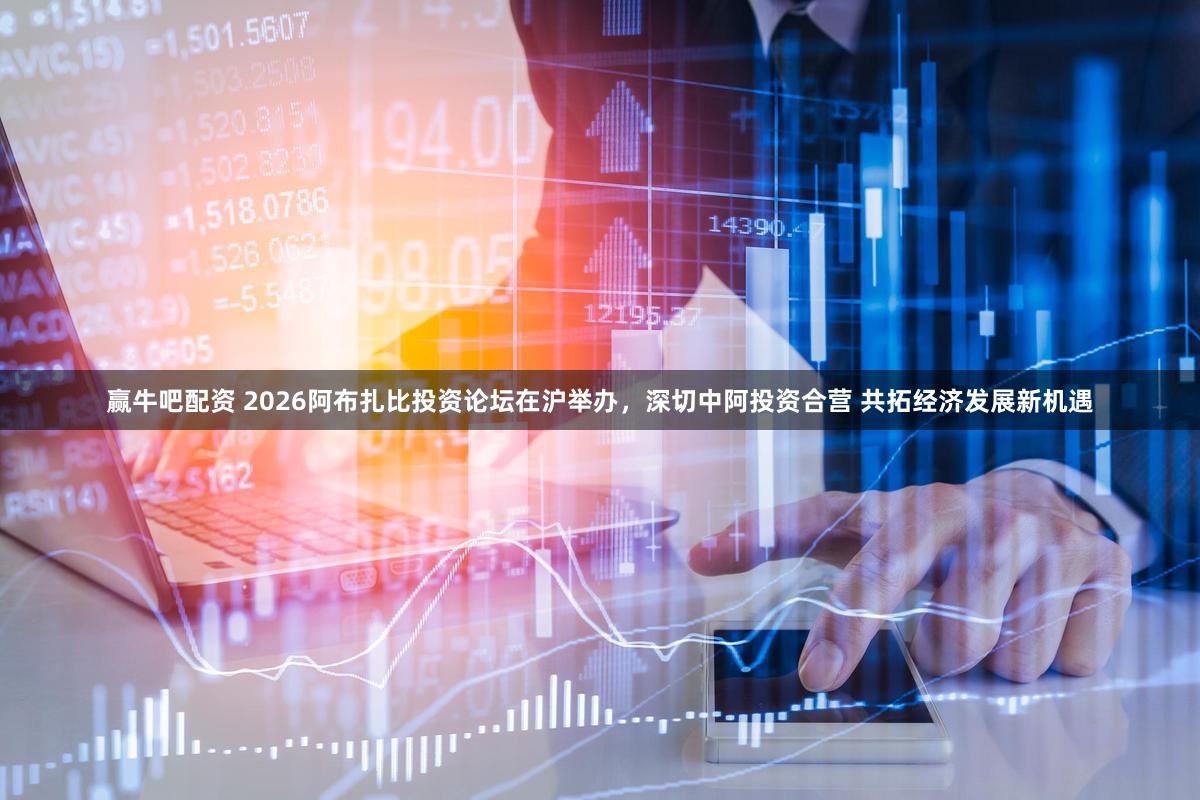 赢牛吧配资 2026阿布扎比投资论坛在沪举办，深切中阿投资合营 共拓经济发展新机遇