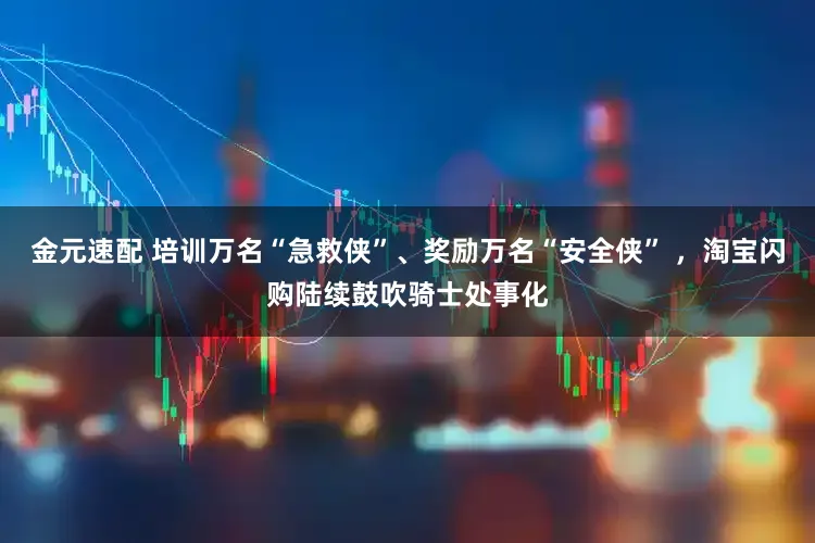 金元速配 培训万名“急救侠”、奖励万名“安全侠” ，淘宝闪购陆续鼓吹骑士处事化