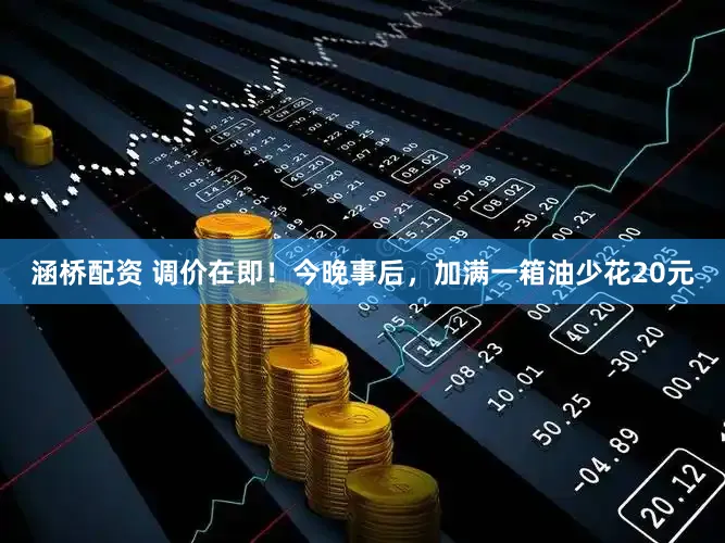 涵桥配资 调价在即！今晚事后，加满一箱油少花20元