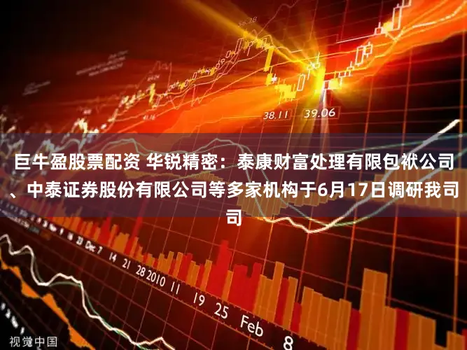 巨牛盈股票配资 华锐精密：泰康财富处理有限包袱公司、中泰证券股份有限公司等多家机构于6月17日调研我司